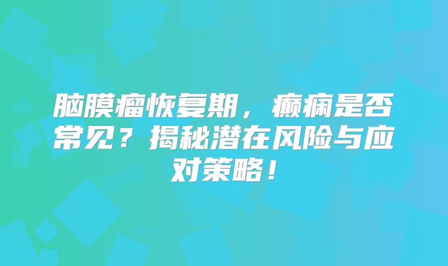 脑膜瘤恢复期，癫痫是否常见？揭秘潜在风险与应对策略！