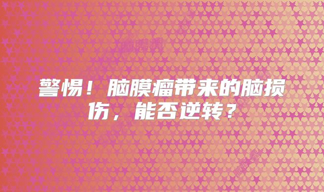 警惕！脑膜瘤带来的脑损伤，能否逆转？