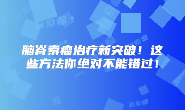 脑脊索瘤治疗新突破！这些方法你绝对不能错过！