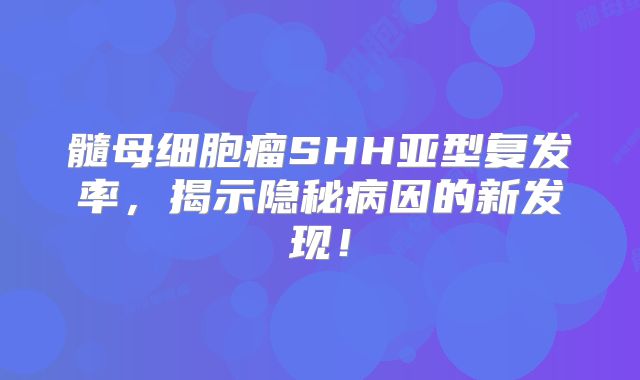 髓母细胞瘤SHH亚型复发率，揭示隐秘病因的新发现！