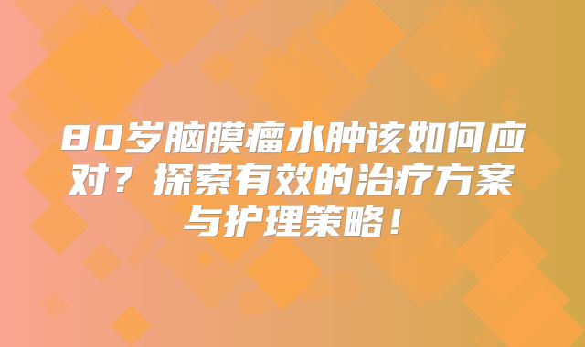 80岁脑膜瘤水肿该如何应对？探索有效的治疗方案与护理策略！