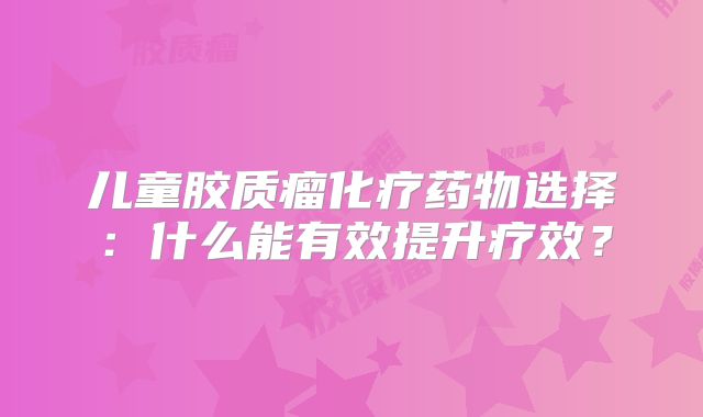 儿童胶质瘤化疗药物选择：什么能有效提升疗效？