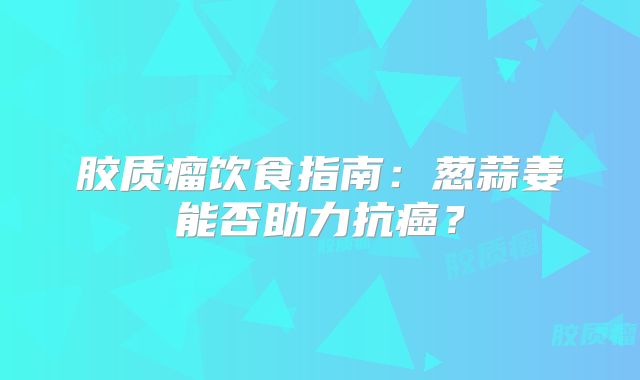 胶质瘤饮食指南：葱蒜姜能否助力抗癌？