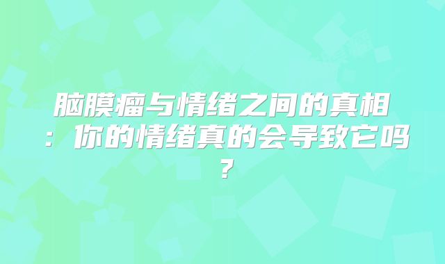 脑膜瘤与情绪之间的真相：你的情绪真的会导致它吗？