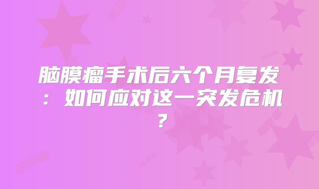 脑膜瘤手术后六个月复发：如何应对这一突发危机？