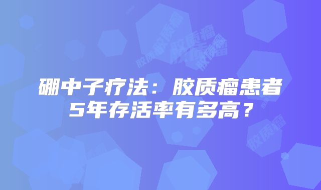 硼中子疗法：胶质瘤患者5年存活率有多高？