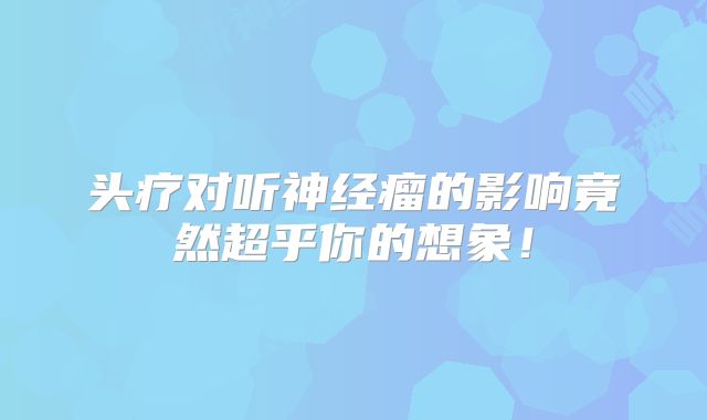 头疗对听神经瘤的影响竟然超乎你的想象！
