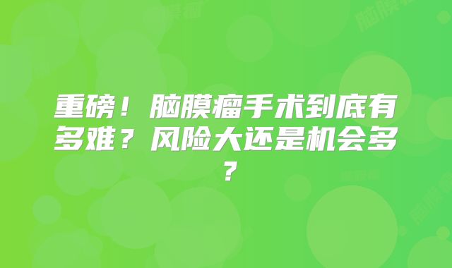 重磅！脑膜瘤手术到底有多难？风险大还是机会多？