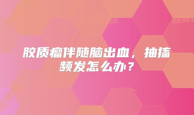 胶质瘤伴随脑出血，抽搐频发怎么办？