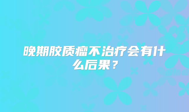 晚期胶质瘤不治疗会有什么后果？