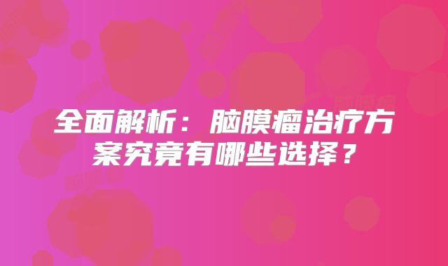 全面解析：脑膜瘤治疗方案究竟有哪些选择？