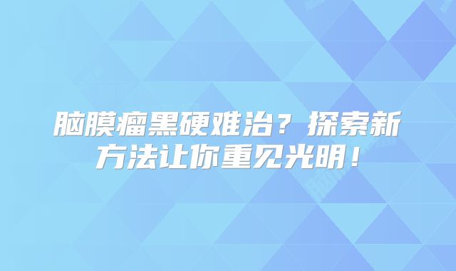 脑膜瘤黑硬难治？探索新方法让你重见光明！
