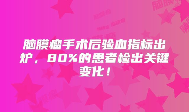 脑膜瘤手术后验血指标出炉，80%的患者检出关键变化！
