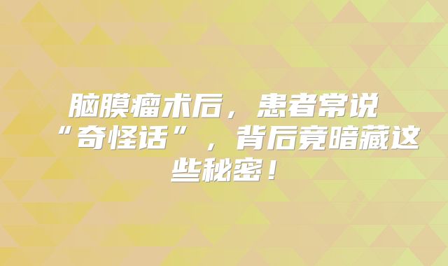 脑膜瘤术后，患者常说“奇怪话”，背后竟暗藏这些秘密！