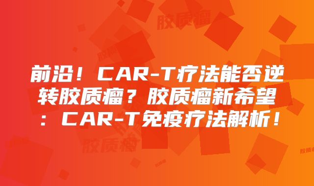 前沿！CAR-T疗法能否逆转胶质瘤？胶质瘤新希望：CAR-T免疫疗法解析！