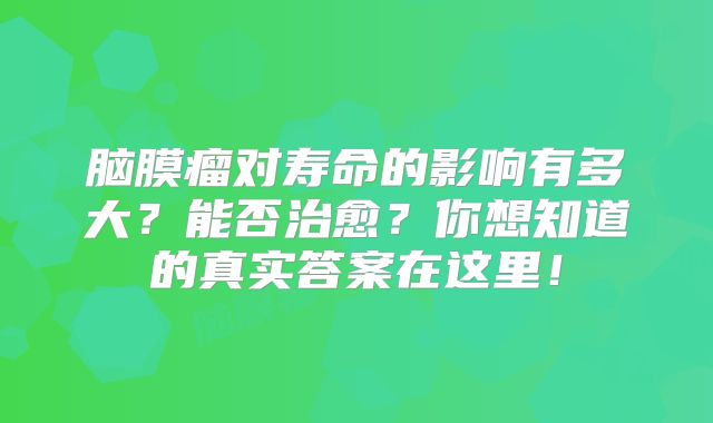 脑膜瘤对寿命的影响有多大？能否治愈？你想知道的真实答案在这里！