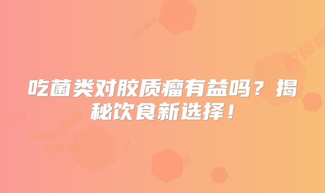 吃菌类对胶质瘤有益吗？揭秘饮食新选择！