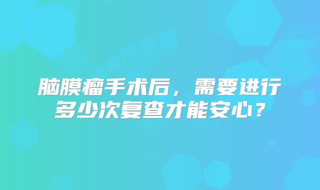 脑膜瘤手术后，需要进行多少次复查才能安心？