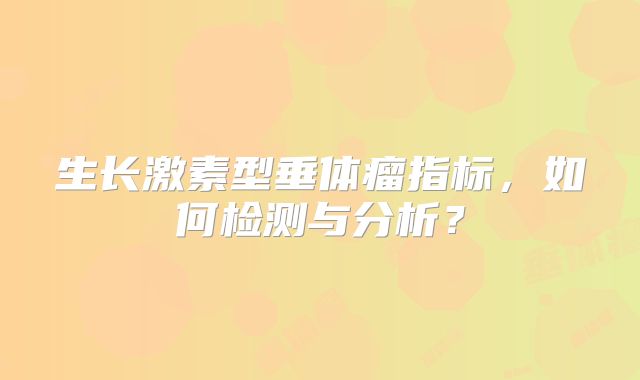 生长激素型垂体瘤指标，如何检测与分析？
