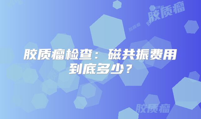 胶质瘤检查：磁共振费用到底多少？