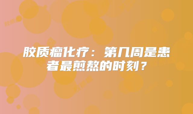 胶质瘤化疗：第几周是患者最煎熬的时刻？