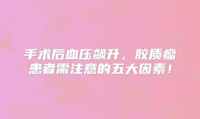 手术后血压飙升，胶质瘤患者需注意的五大因素！