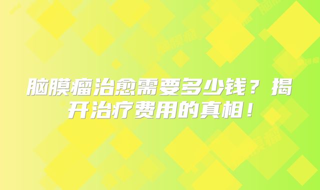 脑膜瘤治愈需要多少钱？揭开治疗费用的真相！