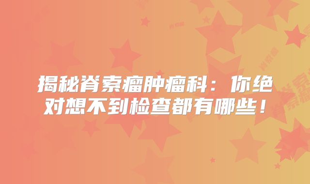 揭秘脊索瘤肿瘤科：你绝对想不到检查都有哪些！