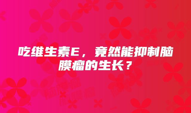 吃维生素E，竟然能抑制脑膜瘤的生长？