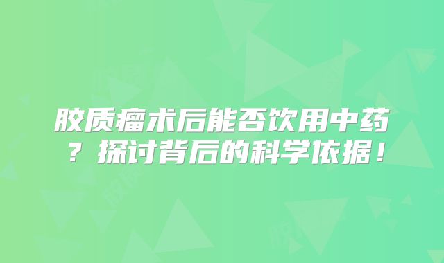 胶质瘤术后能否饮用中药？探讨背后的科学依据！