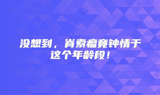 没想到，脊索瘤竟钟情于这个年龄段！
