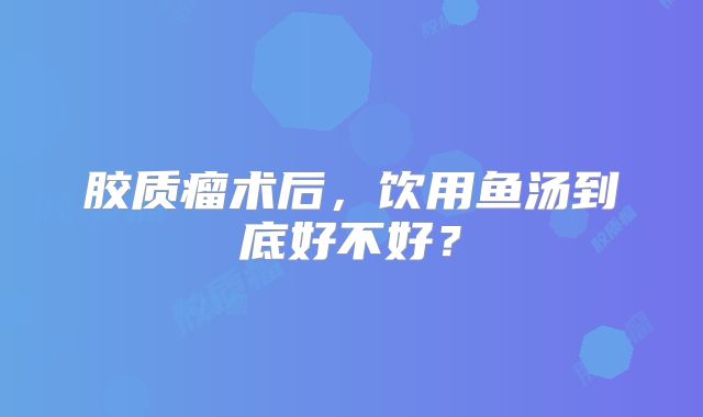 胶质瘤术后，饮用鱼汤到底好不好？