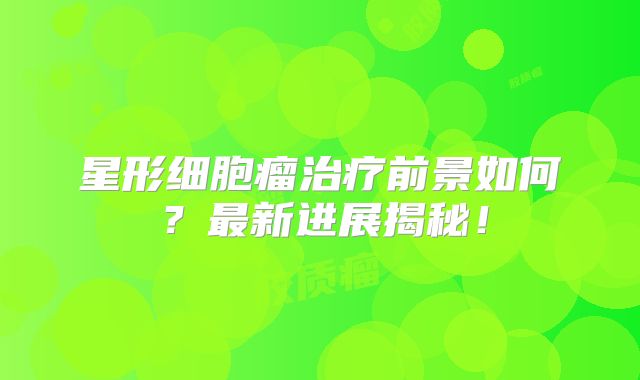 星形细胞瘤治疗前景如何？最新进展揭秘！