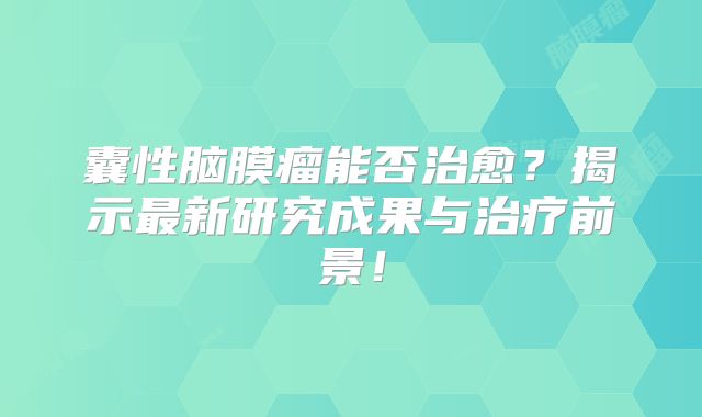 囊性脑膜瘤能否治愈？揭示最新研究成果与治疗前景！