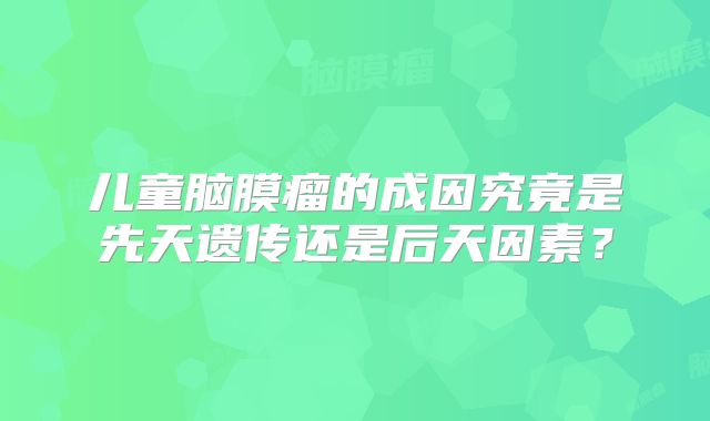 儿童脑膜瘤的成因究竟是先天遗传还是后天因素？