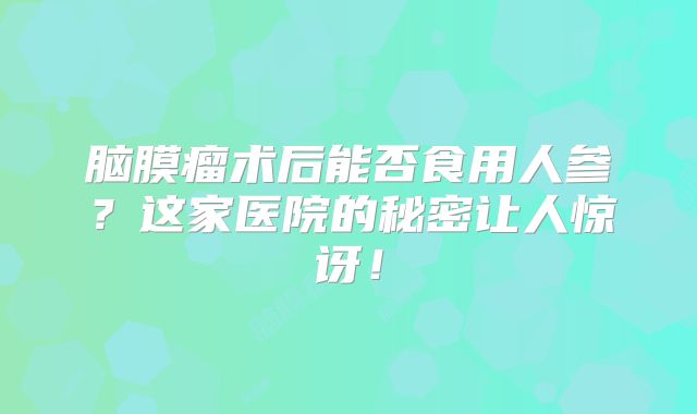 脑膜瘤术后能否食用人参？这家医院的秘密让人惊讶！