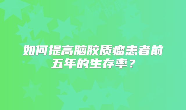 如何提高脑胶质瘤患者前五年的生存率？