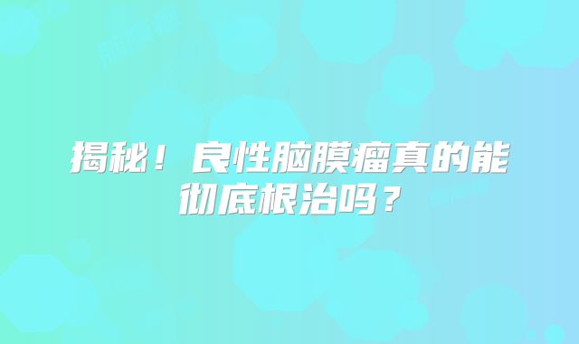 揭秘！良性脑膜瘤真的能彻底根治吗？