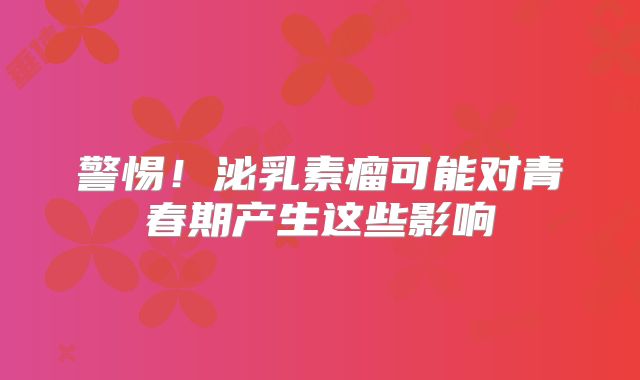 警惕！泌乳素瘤可能对青春期产生这些影响