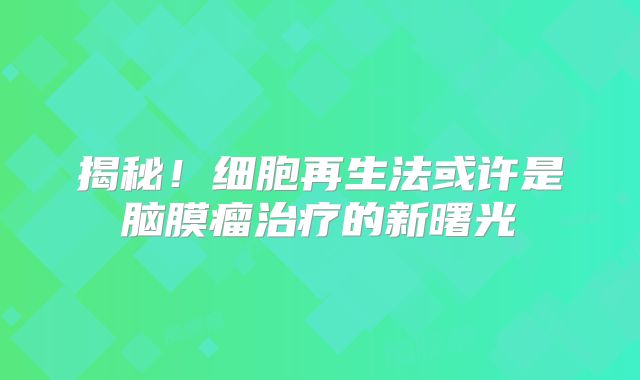 揭秘！细胞再生法或许是脑膜瘤治疗的新曙光