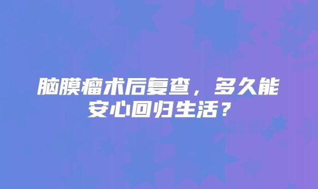 脑膜瘤术后复查，多久能安心回归生活？