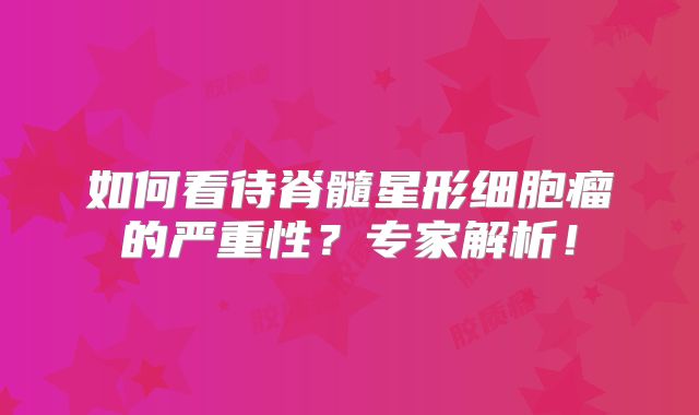 如何看待脊髓星形细胞瘤的严重性？专家解析！