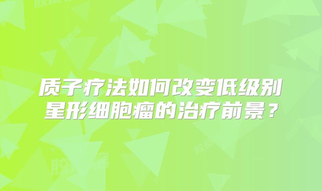 质子疗法如何改变低级别星形细胞瘤的治疗前景？