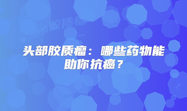 头部胶质瘤：哪些药物能助你抗癌？