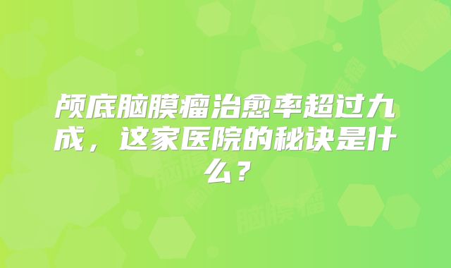 颅底脑膜瘤治愈率超过九成，这家医院的秘诀是什么？