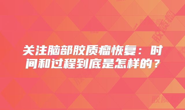关注脑部胶质瘤恢复：时间和过程到底是怎样的？