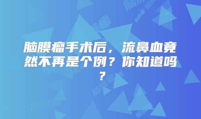 脑膜瘤手术后，流鼻血竟然不再是个例？你知道吗？