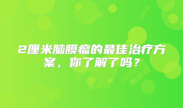 2厘米脑膜瘤的最佳治疗方案，你了解了吗？