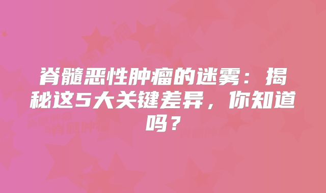 脊髓恶性肿瘤的迷雾：揭秘这5大关键差异，你知道吗？