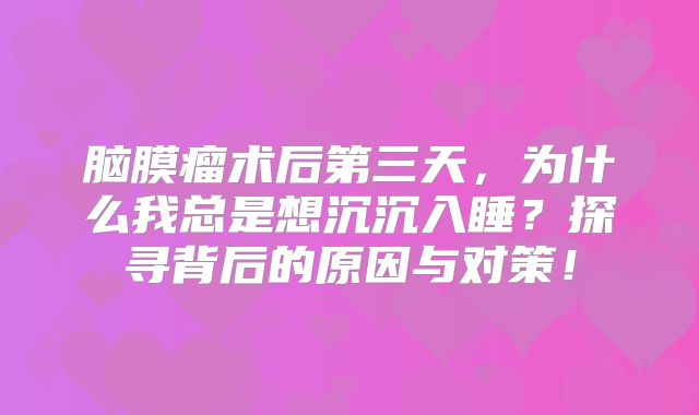 脑膜瘤术后第三天，为什么我总是想沉沉入睡？探寻背后的原因与对策！